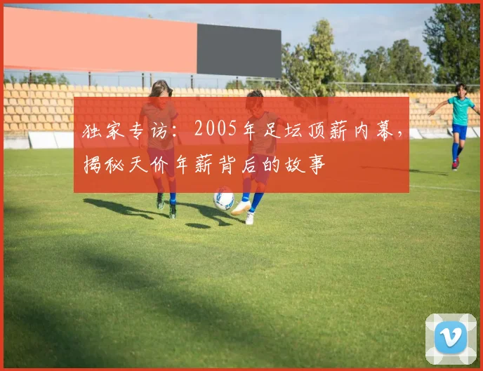 独家专访：2005年足坛顶薪内幕，揭秘天价年薪背后的故事