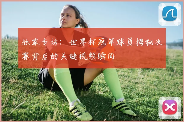 独家专访：世界杯冠军球员揭秘决赛背后的关键视频瞬间