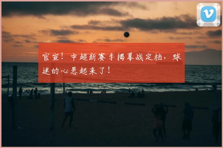 官宣！中超新赛季揭幕战定档，球迷的心悬起来了！