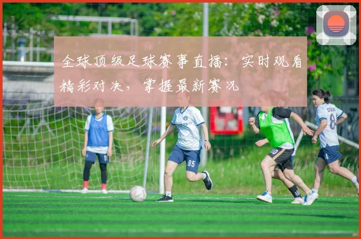 全球顶级足球赛事直播：实时观看精彩对决，掌握最新赛况