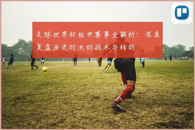 足球世界杯经典赛事全解析:深度复盘历史对决的战术与转折