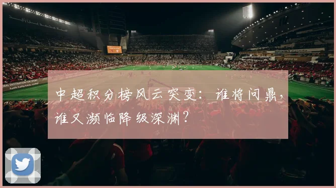 中超积分榜风云突变：谁将问鼎，谁又濒临降级深渊？