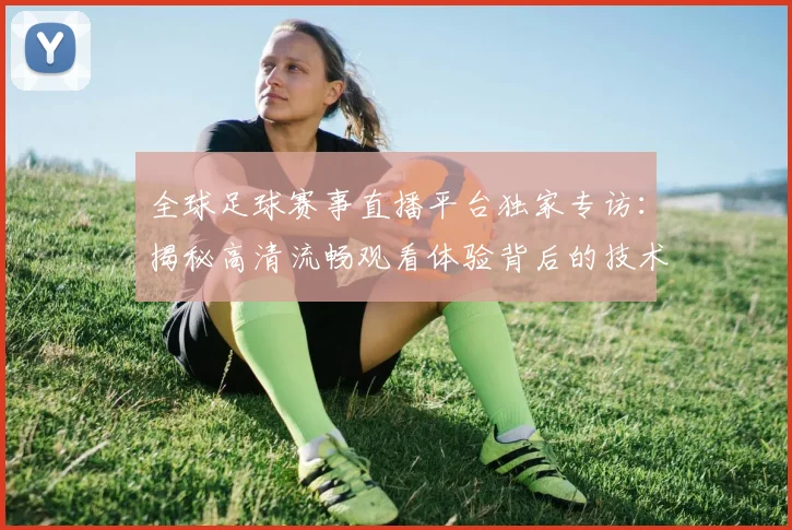 全球足球赛事直播平台独家专访:揭秘高清流畅观看体验背后的技术革新
